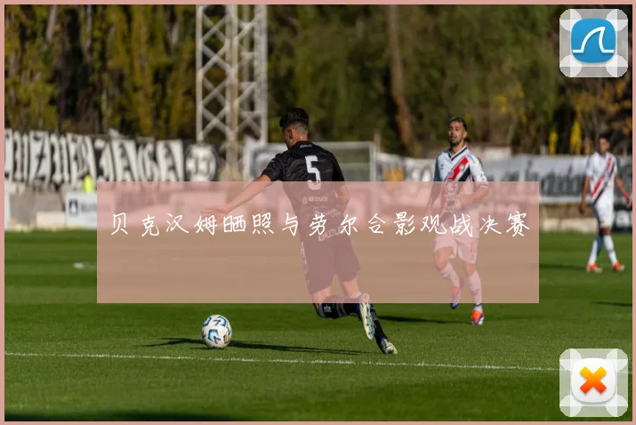 贝克汉姆晒照与劳尔合影观战决赛