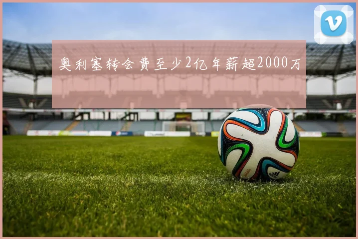 奥利塞转会费至少2亿年薪超2000万