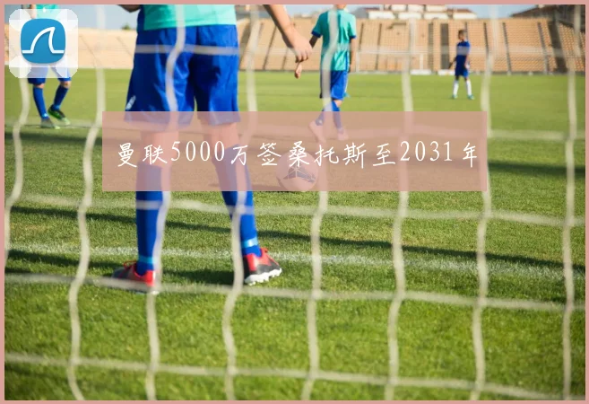 曼联5000万签桑托斯至2031年